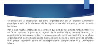 • En conclusión la elaboración del clima organizacional en un proceso sumamente
complejo a raíz de la dinámica de la organización, del entorno y de los factores
humanos.
• Por lo que muchas instituciones reconocen que uno de sus activos fundamentales es
su factor humano. Y para estar seguros de la solidez de su recurso humano, las
organizaciones requieren contar con mecanismos de medición periódica de su clima
organizacional, que va ligado con la motivación del personal y como antes se señalaba
este puede repercutir sobre su correspondiente comportamiento y desempeño
laboral.
 