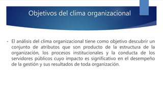 Objetivos del clima organizacional
• El análisis del clima organizacional tiene como objetivo descubrir un
conjunto de atributos que son producto de la estructura de la
organización, los procesos institucionales y la conducta de los
servidores públicos cuyo impacto es significativo en el desempeño
de la gestión y sus resultados de toda organización.
 