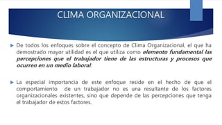 CLIMA ORGANIZACIONAL
 De todos los enfoques sobre el concepto de Clima Organizacional, el que ha
demostrado mayor utilidad es el que utiliza como elemento fundamental las
percepciones que el trabajador tiene de las estructuras y procesos que
ocurren en un medio laboral.
 La especial importancia de este enfoque reside en el hecho de que el
comportamiento de un trabajador no es una resultante de los factores
organizacionales existentes, sino que depende de las percepciones que tenga
el trabajador de estos factores.
 