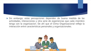  Sin embargo, estas percepciones dependen de buena medida de las
actividades, interacciones y otra serie de experiencias que cada miembro
tenga con la organizacion. De ahí que el Clima Organizacional refleje la
interacción entre características personales y organizacionales.
 