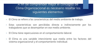 A fin de comprender mejor el concepto de
Clima Organizacional es necesario resaltar los
siguientes elementos:
• El Clima se refiere a las características del medio ambiente de trabajo.
• Estas características son percibidas directa o indirectamente por los
trabajadores que se desempeñan en ese medio ambiente.
• El Clima tiene repercusiones en el comportamiento laboral.
• El Clima es una variable interviniente que media entre los factores del
sistema organizacional y el comportamiento individual.
 