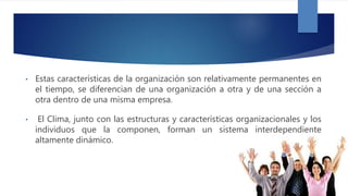 • Estas características de la organización son relativamente permanentes en
el tiempo, se diferencian de una organización a otra y de una sección a
otra dentro de una misma empresa.
• El Clima, junto con las estructuras y características organizacionales y los
individuos que la componen, forman un sistema interdependiente
altamente dinámico.
 