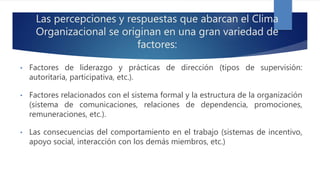 Las percepciones y respuestas que abarcan el Clima
Organizacional se originan en una gran variedad de
factores:
• Factores de liderazgo y prácticas de dirección (tipos de supervisión:
autoritaria, participativa, etc.).
• Factores relacionados con el sistema formal y la estructura de la organización
(sistema de comunicaciones, relaciones de dependencia, promociones,
remuneraciones, etc.).
• Las consecuencias del comportamiento en el trabajo (sistemas de incentivo,
apoyo social, interacción con los demás miembros, etc.)
 