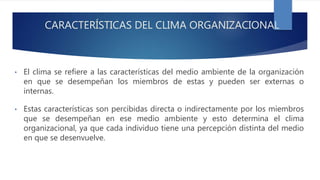• El clima se refiere a las características del medio ambiente de la organización
en que se desempeñan los miembros de estas y pueden ser externas o
internas.
• Estas características son percibidas directa o indirectamente por los miembros
que se desempeñan en ese medio ambiente y esto determina el clima
organizacional, ya que cada individuo tiene una percepción distinta del medio
en que se desenvuelve.
CARACTERÍSTICAS DEL CLIMA ORGANIZACIONAL
 