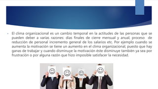 • El clima organizacional es un cambio temporal en la actitudes de las personas que se
pueden deber a varias razones: días finales de cierre mensual y anual, proceso de
reducción de personal incremento general de los salarios etc. Por ejemplo cuando se
aumenta la motivación se tiene un aumento en el clima organizacional, puesto que hay
ganas de trabajar y cuando disminuye la motivación éste disminuye también ya sea por
frustración o por alguna razón que hizo imposible satisfacer la necesidad.
 