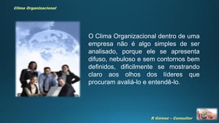 R Gómez – Consultor
Clima Organizacional
O Clima Organizacional dentro de uma
empresa não é algo simples de ser
analisado, porque ele se apresenta
difuso, nebuloso e sem contornos bem
definidos, dificilmente se mostrando
claro aos olhos dos líderes que
procuram avaliá-lo e entendê-lo.
 