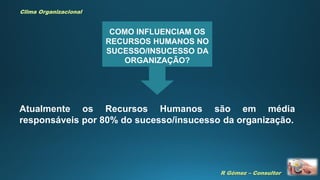 R Gómez – Consultor
Clima Organizacional
COMO INFLUENCIAM OS
RECURSOS HUMANOS NO
SUCESSO/INSUCESSO DA
ORGANIZAÇÃO?
Atualmente os Recursos Humanos são em média
responsáveis por 80% do sucesso/insucesso da organização.
 