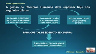 R Gómez – Consultor
Clima Organizacional
A gestão de Recursos Humanos deve repousar hoje nos
seguintes pilares:
PROMOVER O EMPENHO
COLECTIVO DE TRABALHO
E NÃO A AUTORIDADE
É O EMPENHO E NÃO
A AUTORIDADE QUE
TRAZ RESULTADOS
SÃO OS RESULTADOS
QUE GERAM OS
LUCROS
PARA QUE TAL DESIDERATO SE CUMPRA:
“É NECESSÁRIO "QUE O TRABALHO
SEJA DIVERTIDO E AGRADÁVEL".
 