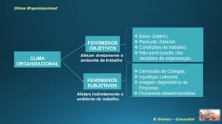 R Gómez – Consultor
Clima Organizacional
CLIMA
ORGANIZACIONAL
FENÓMENOS
OBJETIVOS
Afetam diretamente o
ambiente de trabalho
FENÓMENOS
SUBJETIVOS
Afetam indiretamente o
ambiente de trabalho
 Baixo Salário;
 Redução Salarial;
 Condições de trabalho;
 Não participação das
decisões da organização.
 Demissão de Colegas;
 Injustiças Laborais;
 Imagem degradativa da
Empresa;
 Processos desestruturados
 