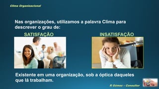R Gómez – Consultor
Clima Organizacional
SATISFAÇÃO INSATISFAÇÃO
Nas organizações, utilizamos a palavra Clima para
descrever o grau de:
Existente em uma organização, sob a óptica daqueles
que lá trabalham.
 