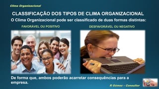 R Gómez – Consultor
Clima Organizacional
CLASSIFICAÇÃO DOS TIPOS DE CLIMA ORGANIZACIONAL
O Clima Organizacional pode ser classificado de duas formas distintas:
FAVORÁVEL OU POSITIVO DESFAVORÁVEL OU NEGATIVO
De forma que, ambos poderão acarretar consequências para a
empresa.
 