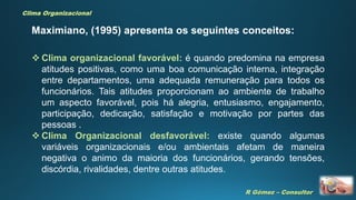 R Gómez – Consultor
Clima Organizacional
 Clima organizacional favorável: é quando predomina na empresa
atitudes positivas, como uma boa comunicação interna, integração
entre departamentos, uma adequada remuneração para todos os
funcionários. Tais atitudes proporcionam ao ambiente de trabalho
um aspecto favorável, pois há alegria, entusiasmo, engajamento,
participação, dedicação, satisfação e motivação por partes das
pessoas .
 Clima Organizacional desfavorável: existe quando algumas
variáveis organizacionais e/ou ambientais afetam de maneira
negativa o animo da maioria dos funcionários, gerando tensões,
discórdia, rivalidades, dentre outras atitudes.
Maximiano, (1995) apresenta os seguintes conceitos:
 