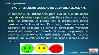 R Gómez – Consultor
Clima Organizacional
2º Ausência de indicadores para avaliar o clima como
pesquisa de clima organizacional - Para saber como anda o
clima na empresa, é preciso que a organização esteja
próxima aos colaboradores. Para isso, muitas recorrem à
aplicação da pesquisa de clima e conseguem mensurar
indicadores como, por exemplo: liderança, segurança no
trabalho; desenvolvimento profissional; espírito de equipe;
imagem que o colaborador tem das ações internas, entre
outros.
FACTORES QUE INFLUENCIAM NO CLIMA ORGANIZACIONAL
 