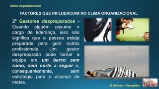 R Gómez – Consultor
Clima Organizacional
FACTORES QUE INFLUENCIAM NO CLIMA ORGANIZACIONAL
3º Gestores despreparados -
Quando alguém assume o
cargo de liderança, isso não
significa que a pessoa esteja
preparada para gerir outros
profissionais. Um gestor
despreparado pode tornar a
equipe em um barco sem
rumo, sem norte a seguir e,
consequentemente, sem
estratégia para o alcance de
metas.
 