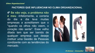 R Gómez – Consultor
Clima Organizacional
FACTORES QUE INFLUENCIAM NO CLIMA ORGANIZACIONAL
4º Se não vejo, o problema não
é meu -Infelizmente, a correria
do dia a dia leva muitas
empresas a acreditarem que o
"quando os olhos não veem, o
coração não sente". Esse velho
ditado tem que ser banido de
qualquer empresa que deseje
instituir uma Gestão de Pessoas
condizente com as tendências do
mercado.
 