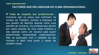 R Gómez – Consultor
Clima Organizacional
FACTORES QUE INFLUENCIAM NO CLIMA ORGANIZACIONAL
5º Falta de respeito aos profissionais -
Inúmeros são os casos que culminam na
Justiça do Trabalho, porque a empresa vê
seu quadro de talentos apenas como uma
planilha de números. Os profissionais devem
ser vistos através de uma visão holística e
não apenas como um recurso para suprir
determinada necessidade organizacional.
Não se preocupar com o respeito ao ser
humano é abrir uma porta a casos de
assédio moral.
 