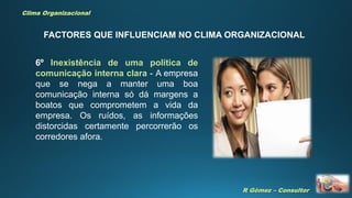 R Gómez – Consultor
Clima Organizacional
FACTORES QUE INFLUENCIAM NO CLIMA ORGANIZACIONAL
6º Inexistência de uma política de
comunicação interna clara - A empresa
que se nega a manter uma boa
comunicação interna só dá margens a
boatos que comprometem a vida da
empresa. Os ruídos, as informações
distorcidas certamente percorrerão os
corredores afora.
 