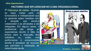 R Gómez – Consultor
Clima Organizacional
FACTORES QUE INFLUENCIAM NO CLIMA ORGANIZACIONAL
7º Cobrança de metas - Quando
se traça metas para os
funcionários é indispensável que
os gestores sejam realistas com
a situação que envolve
colaborador e as atividades a ele
delegadas. Em alguns casos, o
profissional não atinge as
expectativas devido à falta de
tempo para a execução dos
trabalhos ou, então, sua
performance é comprometida
devida à escassez de recursos
que permitam a realização de
determinada tarefa.
Metas e almas abatidas
 
