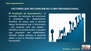 R Gómez – Consultor
Clima Organizacional
FACTORES QUE INFLUENCIAM NO CLIMA ORGANIZACIONAL
8º Avaliação de desempenho - A
omissão da empresa em promover
a avaliação de desempenho
interfere no clima, pois é através
dessa ferramenta que o funcionário
- em conjunto com seu gestor -
identifica os pontos fortes e aqueles
que precisam ser melhorados.
Através desse recurso é possível
saber o que a empresa espera do
funcionário.
 