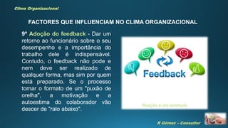 R Gómez – Consultor
Clima Organizacional
FACTORES QUE INFLUENCIAM NO CLIMA ORGANIZACIONAL
9º Adoção do feedback - Dar um
retorno ao funcionário sobre o seu
desempenho e a importância do
trabalho dele é indispensável.
Contudo, o feedback não pode e
nem deve ser realizado de
qualquer forma, mas sim por quem
está preparado. Se o processo
tomar o formato de um "puxão de
orelha", a motivação e a
autoestima do colaborador vão
descer de "ralo abaixo".
Reação a um estímulo
 