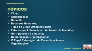 R Gómez – Consultor
Clima Organizacional
TÓPICOS
 Clima;
 Organização;
 Conceito;
 Recursos Humanos;
 Tipos de Clima Organizacional;
 Fatores que Influenciam o Ambiente de Trabalho;
 Gerir pessoas é uma arte;
 Comunicação Organizacional;
 O Papel Estratégico da Comunicação nas
Organizações.
 