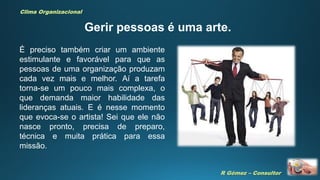 R Gómez – Consultor
Clima Organizacional
Gerir pessoas é uma arte.
É preciso também criar um ambiente
estimulante e favorável para que as
pessoas de uma organização produzam
cada vez mais e melhor. Aí a tarefa
torna-se um pouco mais complexa, o
que demanda maior habilidade das
lideranças atuais. E é nesse momento
que evoca-se o artista! Sei que ele não
nasce pronto, precisa de preparo,
técnica e muita prática para essa
missão.
 
