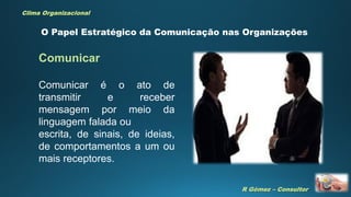 R Gómez – Consultor
Clima Organizacional
O Papel Estratégico da Comunicação nas Organizações
Comunicar é o ato de
transmitir e receber
mensagem por meio da
linguagem falada ou
escrita, de sinais, de ideias,
de comportamentos a um ou
mais receptores.
Comunicar
 