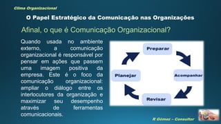 R Gómez – Consultor
Clima Organizacional
O Papel Estratégico da Comunicação nas Organizações
Afinal, o que é Comunicação Organizacional?
Quando usada no ambiente
externo, a comunicação
organizacional é responsável por
pensar em ações que passem
uma imagem positiva da
empresa. Este é o foco da
comunicação organizacional:
ampliar o diálogo entre os
interlocutores da organização e
maximizar seu desempenho
através de ferramentas
comunicacionais.
 