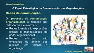 R Gómez – Consultor
Clima Organizacional
Redes de comunicação
O Papel Estratégico da Comunicação nas Organizações
O processo de comunicação
organizacional é formado por
redes formais e informais.
 Redes formais são expressões
oficiais e manifestações do
poder organizacional.
 Redes informais são
originárias do âmbito dos
públicos, em relação à
organização.
Ação Comunicativa
 