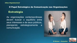 R Gómez – Consultor
Clima Organizacional
O Papel Estratégico da Comunicação nas Organizações
As organizações contemporâneas
devem buscar o equilíbrio entre
seus interesses e de seus públicos,
planejando estrategicamente a
comunicação.
Estratégia
 