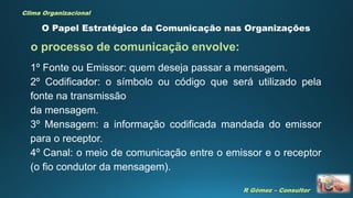 R Gómez – Consultor
Clima Organizacional
O Papel Estratégico da Comunicação nas Organizações
1º Fonte ou Emissor: quem deseja passar a mensagem.
2º Codificador: o símbolo ou código que será utilizado pela
fonte na transmissão
da mensagem.
3º Mensagem: a informação codificada mandada do emissor
para o receptor.
4º Canal: o meio de comunicação entre o emissor e o receptor
(o fio condutor da mensagem).
o processo de comunicação envolve:
 