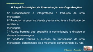 R Gómez – Consultor
Clima Organizacional
O Papel Estratégico da Comunicação nas Organizações
5º Decodificador: a interpretação e tradução de uma
mensagem.
6º Receptor: a quem se deseja passar e/ou tem a finalidade de
receber a
mensagem.
7º Ruído: barreira que atrapalha a comunicação e distorce a
clareza da mensagem.
8º Feedback: verifica o sucesso na transmissão de uma
mensagem, determinado se a mesma foi compreendida ou não.
 