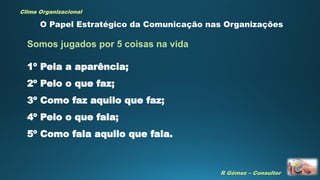 R Gómez – Consultor
Clima Organizacional
1º Pela a aparência;
2º Pelo o que faz;
3º Como faz aquilo que faz;
4º Pelo o que fala;
5º Como fala aquilo que fala.
O Papel Estratégico da Comunicação nas Organizações
Somos jugados por 5 coisas na vida
 