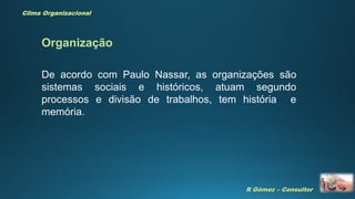 R Gómez – Consultor
Clima Organizacional
De acordo com Paulo Nassar, as organizações são
sistemas sociais e históricos, atuam segundo
processos e divisão de trabalhos, tem história e
memória.
Organização
 