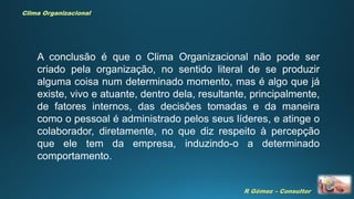 R Gómez – Consultor
Clima Organizacional
A conclusão é que o Clima Organizacional não pode ser
criado pela organização, no sentido literal de se produzir
alguma coisa num determinado momento, mas é algo que já
existe, vivo e atuante, dentro dela, resultante, principalmente,
de fatores internos, das decisões tomadas e da maneira
como o pessoal é administrado pelos seus líderes, e atinge o
colaborador, diretamente, no que diz respeito à percepção
que ele tem da empresa, induzindo-o a determinado
comportamento.
 