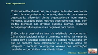 R Gómez – Consultor
Clima Organizacional
Podemos então afirmar que, se a organização não desenvolver
o seu clima organizacional, teremos, dentro de uma mesma
organização, diferentes climas organizacionais num mesmo
momento, causados pelos mesmos acontecimentos, mas, com
efeitos diferentes nos diversos públicos internos, causando
sensações positivas para uns e negativas para outros.
Então, não é possível se falar da existência de apenas um
Clima Organizacional único e uniforme; o clima irá variar de
acordo com a situação psicológica e o estagio motivacional em
que se encontra cada colaborador e a maneira como ele
interpreta o contexto da empresa, através das informações
recebidas ou percebidas no ambiente interno.
 