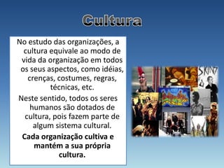 No estudo das organizações, a
  cultura equivale ao modo de
 vida da organização em todos
 os seus aspectos, como idéias,
   crenças, costumes, regras,
          técnicas, etc.
Neste sentido, todos os seres
    humanos são dotados de
  cultura, pois fazem parte de
     algum sistema cultural.
 Cada organização cultiva e
     mantém a sua própria
            cultura.
 