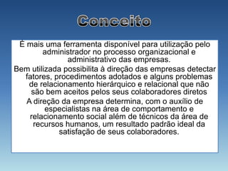 É mais uma ferramenta disponível para utilização pelo
        administrador no processo organizacional e
               administrativo das empresas.
Bem utilizada possibilita à direção das empresas detectar
  fatores, procedimentos adotados e alguns problemas
   de relacionamento hierárquico e relacional que não
    são bem aceitos pelos seus colaboradores diretos
   A direção da empresa determina, com o auxílio de
         especialistas na área de comportamento e
    relacionamento social além de técnicos da área de
     recursos humanos, um resultado padrão ideal da
            satisfação de seus colaboradores.
 