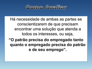Há necessidade de ambas as partes se
    conscientizarem de que precisam
   encontrar uma solução que atenda a
      todos os interesses, ou seja,
“O patrão precisa do empregado tanto
 quanto o empregado precisa do patrão
          e de seu emprego”.
 