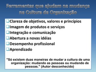 Clareza de objetivos, valores e princípios
Imagem de produtos e serviços
Integração e comunicação
Abertura a novas idéias
Desempenho profissional
Aprendizado

"Só existem duas maneiras de mudar a cultura de uma
  organização: mudando as pessoas ou mudando de
           pessoas." (Autor desconhecido)
 