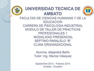 UNIVERSIDAD TECNICA DE
AMBATO
FACULTAD DE CIENCIAS HUMANAS Y DE LA
EDUCACION
CARRERA DE PSICOLOGIA INDUSTRIAL
MODULO DE TALLER DE PRACTICAS
PROFESIONALES 1
MODALIDAD PRESENCIAL
SEPTIMO PARALELO “B”
CLIMA ORGANIZACIONAL
Alumna: Alejandra Baño
Tutor: Ing. Marcia Vásquez
Septiembre 2013 – Febrero 2014
Ambato - Ecuador

 