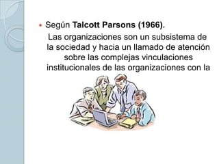 

Según Talcott Parsons (1966).
Las organizaciones son un subsistema de
la sociedad y hacia un llamado de atención
sobre las complejas vinculaciones
institucionales de las organizaciones con la
sociedad.

 