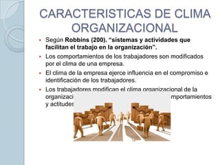 CARACTERISTICAS DE CLIMA
ORGANIZACIONAL






Según Robbins (200). “sistemas y actividades que
facilitan el trabajo en la organización”.
Los comportamientos de los trabajadores son modificados
por el clima de una empresa.
El clima de la empresa ejerce influencia en el compromiso e
identificación de los trabajadores.
Los trabajadores modifican el clima organizacional de la
organización y también afectan sus propios comportamientos
y actitudes.

 