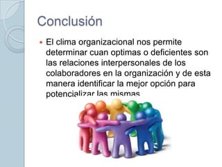 Conclusión


El clima organizacional nos permite
determinar cuan optimas o deficientes son
las relaciones interpersonales de los
colaboradores en la organización y de esta
manera identificar la mejor opción para
potencializar las mismas.

 