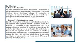 Participativo:
• Sistema III – Consultivo
Los jefes tienen confianza en sus trabajadores. Las decisiones se
toman en los puestos superiores, pero si se permite a los puestos
inferiores tomar decisiones. Método de motivación la
recompensa o castigos. Trata de satisfacer sus necesidades de
prestigio de estima. La comunicación es tipo descendente.
• Sistema IV – Participación en grupo
Los jefes tienen plena confianza en sus trabajadores. Las tomas
de decisiones estan repartidas en cada uno de los niveles de la
empresa. La motivación se basa en la participación y por el
establecimiento de objetivos de rendimiento, además por los
métodos de trabajo y por la evaluación del rendimiento en
función de los objetivos. Existe una relacion de amistad y
confianza entre los superiores y los subordinados lo que permite
alcanzar los fines y los objetivos, bajo la forma de planeación
estratégica. La comunicación es forma lateral (Moncayo, D.
Alvarado, P. &Soto, L., 2021).
 