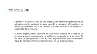 CONCLUSIÓN
Conocer el estado del clima de una organización permite detectar el nivel de
retroalimentación existente en cada uno de los procesos efectuados y, de
ese modo, promover todos los cambios que sean necesarios para mejorar la
efectividad de la empresa.
El clima organizacional repercute en una mayor calidad en la vida de su
personal y, como consecuencia, se refleja en sus productos y servicios. De
ahí que las percepciones sobre el clima organizacional son un elemento
clave del comportamiento de los individuos en las organizaciones.
 