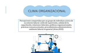 CLIMA ORGANIZACIONAL
Percepciones compartidas por un grupo de individuos acerca de
su entorno laboral: estilo de supervisión, calidad de la
capacitación, relaciones laborales, políticas organizacionales,
prácticas comunicacionales, procedimientos administrativos,
ambiente laboral en general (Arias,2018)
 