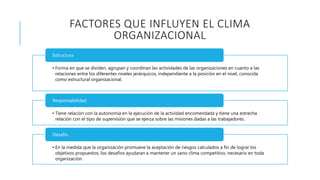 FACTORES QUE INFLUYEN EL CLIMA
ORGANIZACIONAL
• Forma en que se dividen, agrupan y coordinan las actividades de las organizaciones en cuanto a las
relaciones entre los diferentes niveles jerárquicos, independiente a la posición en el nivel, conocida
como estructural organizacional.
Estructura
• Tiene relación con la autonomía en la ejecución de la actividad encomendada y tiene una estrecha
relación con el tipo de supervisión que se ejerza sobre las misiones dadas a las trabajadores.
Responsabilidad
• En la medida que la organización promueve la aceptación de riesgos calculados a fin de lograr los
objetivos propuestos, los desafíos ayudaran a mantener un sano clima competitivo, necesario en toda
organización.
Desafío
 