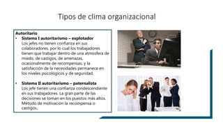 Autoritario
• Sistema I autoritarismo – explotador
Los jefes no tienen confianza en sus
colaboradores, por lo cual los trabajadores
tienen que trabajar dentro de una atmosfera de
miedo, de castigos, de amenazas,
ocasionalmente de recompensas, y la
satisfacción de la necesidades permanece en
los niveles psicológicos y de seguridad.
• Sistema II autoritarismo – paternalista
Los jefe tienen una confianza condescendiente
en sus trabajadores. La gran parte de las
decisiones se toman en los puestos más altos.
Método de motivación la recompensa o
castigos.
Tipos de clima organizacional
 