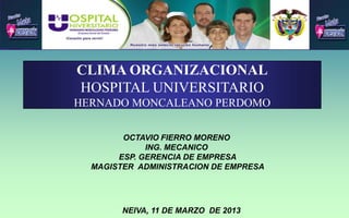 CLIMA ORGANIZACIONAL
HOSPITAL UNIVERSITARIO
HERNADO MONCALEANO PERDOMO
OCTAVIO FIERRO MORENO
ING. MECANICO
ESP. GERENCIA DE EMPRESA
MAGISTER ADMINISTRACION DE EMPRESA
NEIVA, 11 DE MARZO DE 2013
 